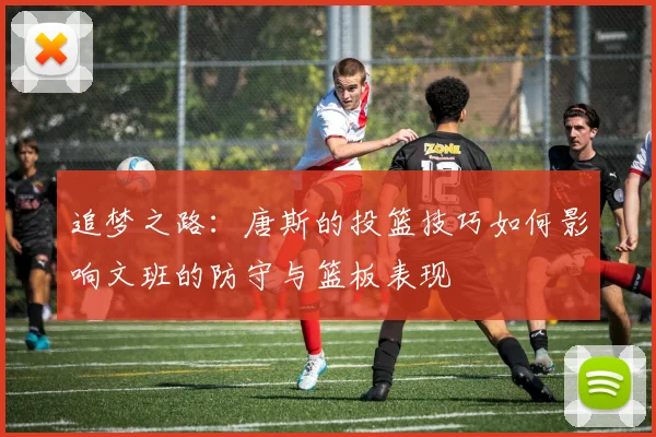 追梦之路：唐斯的投篮技巧如何影响文班的防守与篮板表现